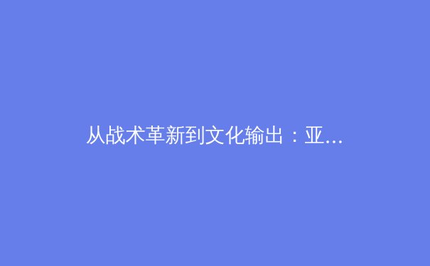 从战术革新到文化输出：亚洲体育的崛起与未来挑战 - 4