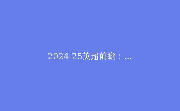 2024-25英超前瞻：曼城王朝面临挑战，六大豪门逐鹿冠军 - 3