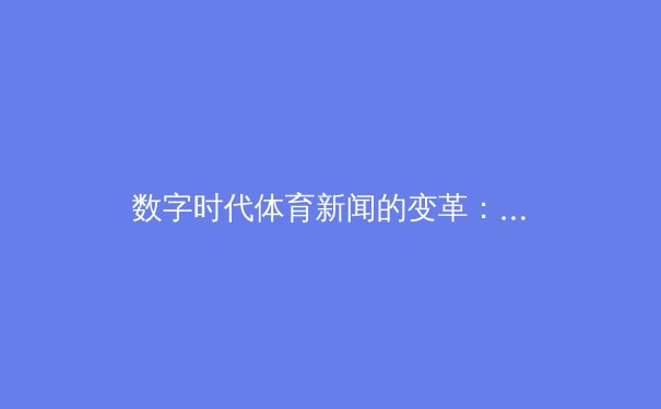数字时代体育新闻的变革：从信息传递到沉浸式体验的深度解析 - 2