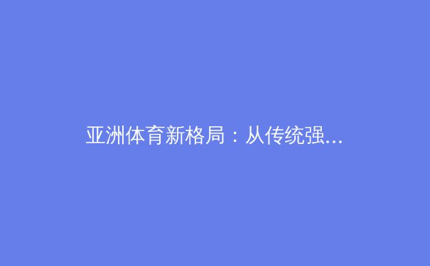 亚洲体育新格局：从传统强项到新兴领域的崛起与挑战 - 3
