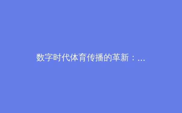 数字时代体育传播的革新：从转播技术到社群互动的全面解析 - 4