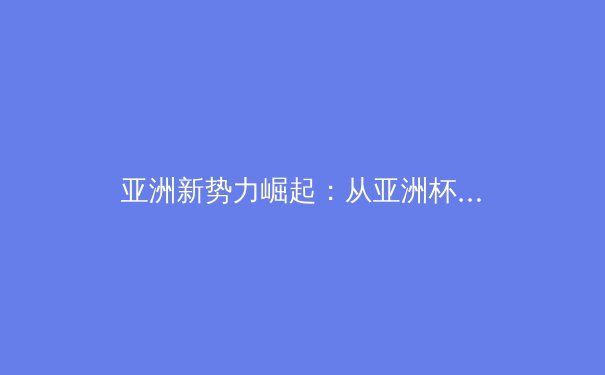 亚洲新势力崛起：从亚洲杯看足球版图重构与未来挑战