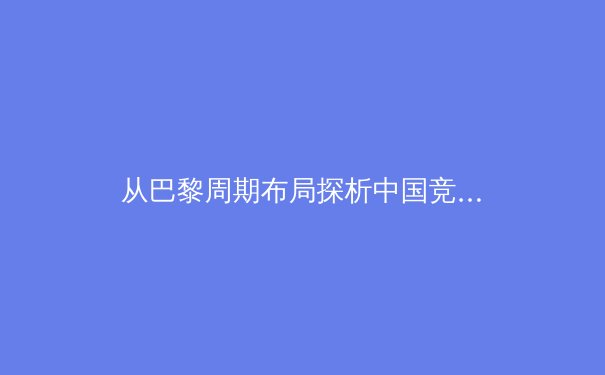 从巴黎周期布局探析中国竞技体育的传承与变革：奥运战略下的新老交替与科技赋能 - 2