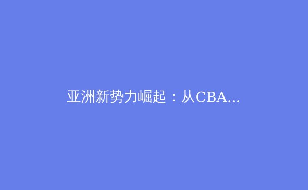 亚洲新势力崛起：从CBA到中超，体育产业如何重塑区域经济格局