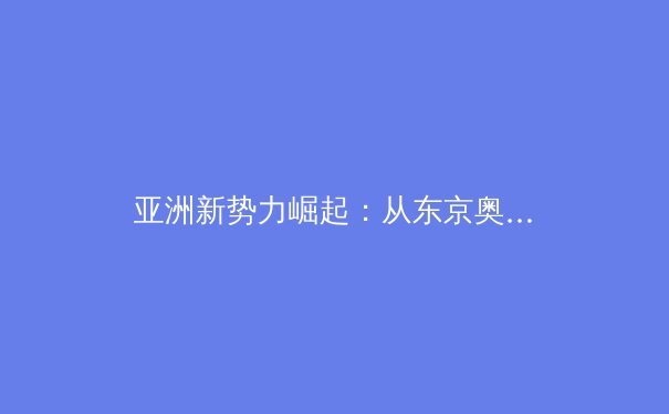 亚洲新势力崛起：从东京奥运到杭州亚运，解析中国体育的转型与挑战 - 4