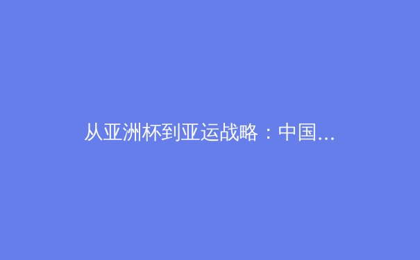 从亚洲杯到亚运战略：中国体育改革如何重塑竞技格局与大众健康生态 - 2