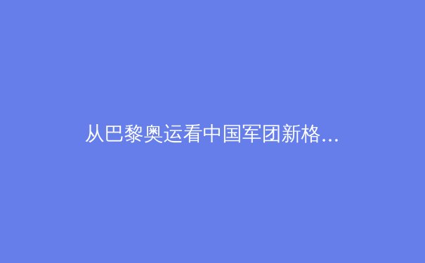 从巴黎奥运看中国军团新格局：传统优势与新兴力量的战略博弈 - 4