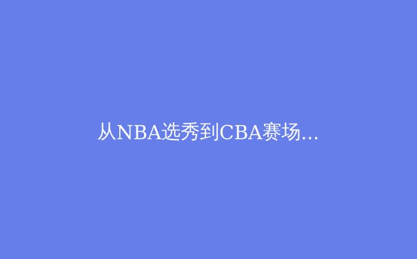 从NBA选秀到CBA赛场：中国篮球人才流动新格局与职业化纵深 - 3