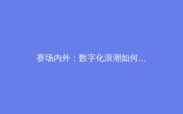 赛场内外：数字化浪潮如何重塑现代体育产业版图 - 2