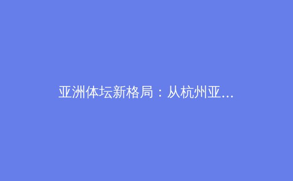 亚洲体坛新格局：从杭州亚运看区域竞技体育的演变与未来 - 2
