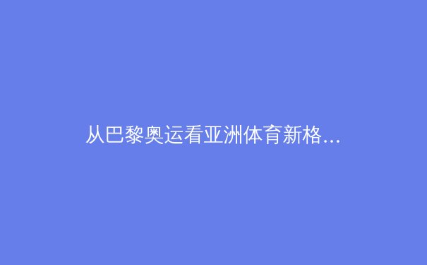 从巴黎奥运看亚洲体育新格局：技术赋能与传统优势的融合演进 - 2
