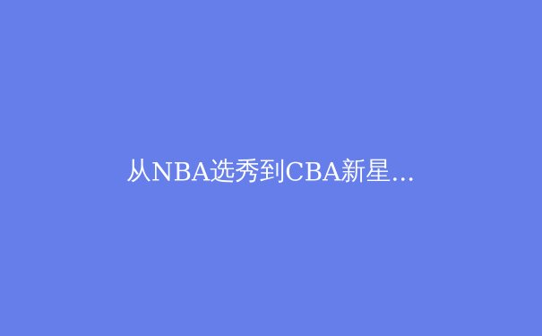从NBA选秀到CBA新星：中国篮球人才体系的挑战与机遇 - 2
