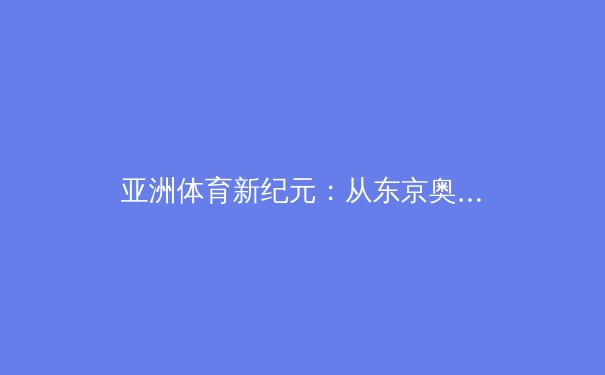 亚洲体育新纪元：从东京奥运到杭州亚运的竞技格局演变与商业价值重构 - 3