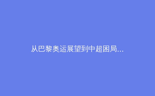 从巴黎奥运展望到中超困局：中国体育的多元镜像与未来挑战
