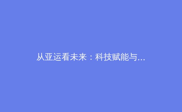 从亚运看未来：科技赋能与青训体系如何重塑亚洲体育新格局 - 3