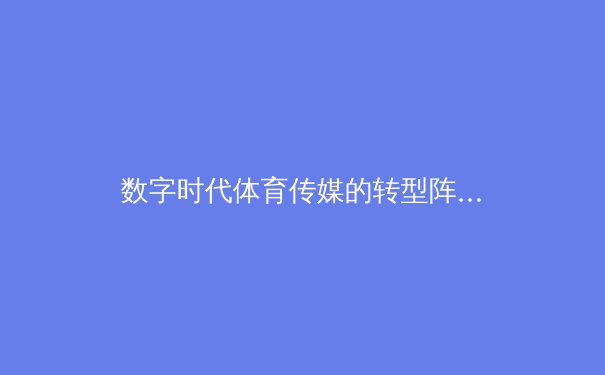 数字时代体育传媒的转型阵痛：从传统播报到沉浸式体验的范式革命 - 2