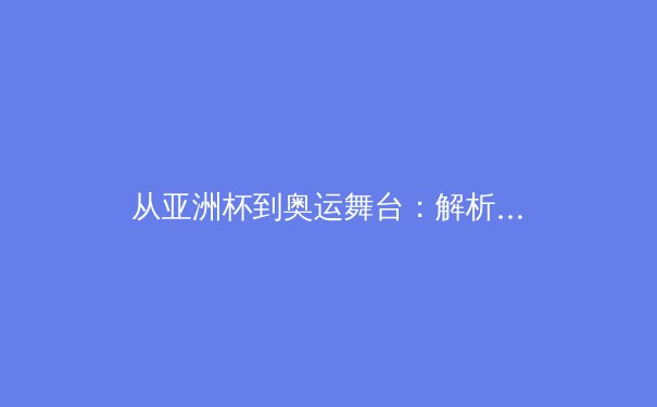 从亚洲杯到奥运舞台：解析亚洲体育崛起的战略转型与人才培育体系 - 2