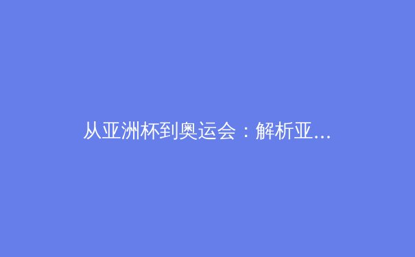 从亚洲杯到奥运会：解析亚洲体育崛起的战略转型与人才培育体系 - 3