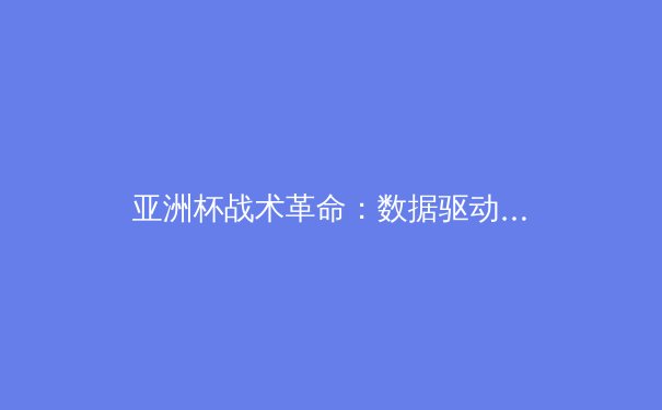 亚洲杯战术革命：数据驱动下的足球体系重构与中国队路径反思 - 3