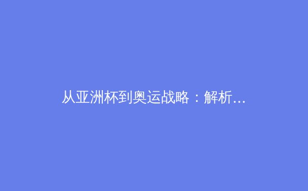 从亚洲杯到奥运战略：解析中国三大球类运动的转型阵痛与崛起路径