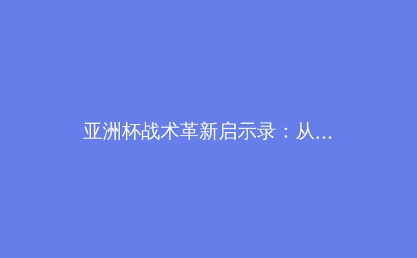 亚洲杯战术革新启示录：从区域联防到高位压迫的范式转移 - 2