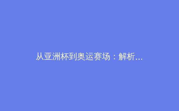 从亚洲杯到奥运赛场：解析亚洲体育新格局与中国军团战略转型